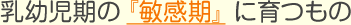 乳幼児期の 『敏感期』  に育つもの
