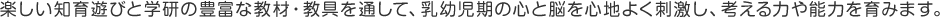 楽しい知育遊びと学研の豊富な教材・教具を通して、乳幼児期の心と脳を心地よく刺激し、考える力や能力を育みます。