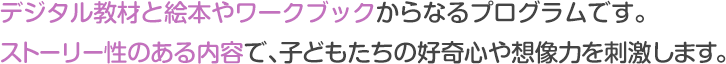 デジタル教材と絵本やワークブックからなるプログラムです。
ストーリー性のある内容で、子どもたちの好奇心や想像力を刺激します。
