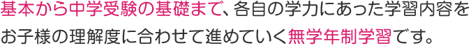基本から中学受験の基礎まで、各自の学力にあった学習内容を お子様の理解度に合わせて進めていく無学年制学習です。