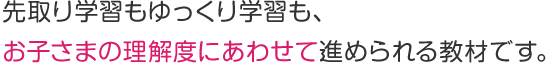 先取り学習もゆっくり学習も、 お子さまの理解度にあわせて進められる教材です。