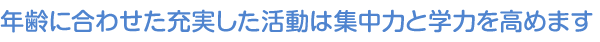 年齢に合わせた充実した活動は集中力と学力を高めます