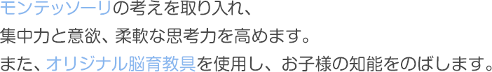 モンテッソーリの考えを取り入れ、集中力と意欲、柔軟な思考力を高めます。また、オリジナル脳育教具を使用し、お子様の知能をのばします。