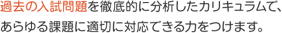 過去の入試問題を徹底的に分析したカリキュラムで、 あらゆる課題に適切に対応できる力をつけます。