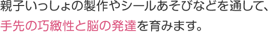 親子いっしょの製作やシールあそびなどを通して、手先の巧緻性と脳の発達を育みます。