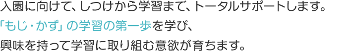 入園に向けて、しつけから学習まで、トータルサポートします。「もじ・かず」の学習の第一歩を学び、興味を持って学習に取り組む意欲が育ちます。