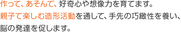 作って、あそんで、好奇心や想像力を育てます。親子で楽しむ造形活動を通して、手先の巧緻性を養い、脳の発達を促します。