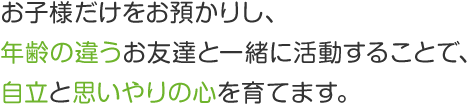 お子様だけをお預かりし、年齢の違うお友達と一緒に活動することで、自立と思いやりの心を育てます。
