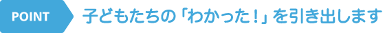 POINT 子どもたちの「わかった！」を引き出します