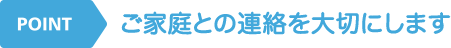 POINT ご家庭との連絡を大切にします