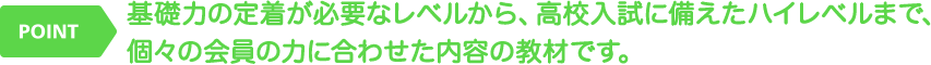 基礎力の定着が必要なレベルから、高校入試に備えたハイレベルまで、個々の会員の力に合わせた内容の教材です。