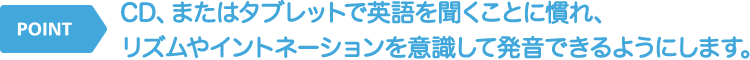CD、またはタブレットで英語を聞くことに慣れ、リズムやイントネーションを意識して発音できるようにします。