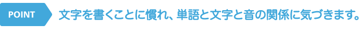 文字を書くことに慣れ、単語と文字と音の関係に気づきます。