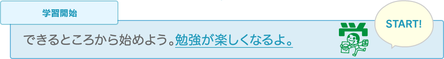 学習開始 できるところから始めよう。勉強が楽しくなるよ。