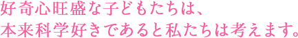 好奇心旺盛な子どもたちは、本来科学好きであると私たちは考えます。