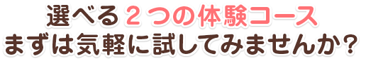 選べる２つの体験コース。まずは気軽に試してみませんか？